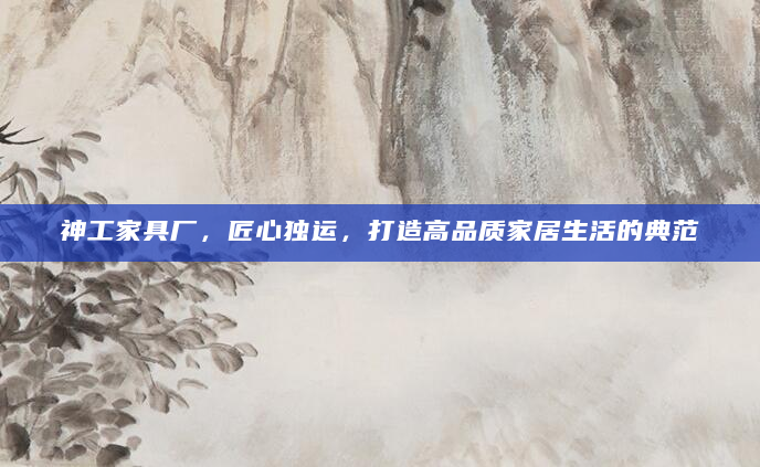 神工家具厂，匠心独运，打造高品质家居生活的典范