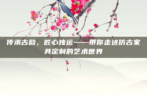 传承古韵，匠心独运——带你走进仿古家具定制的艺术世界