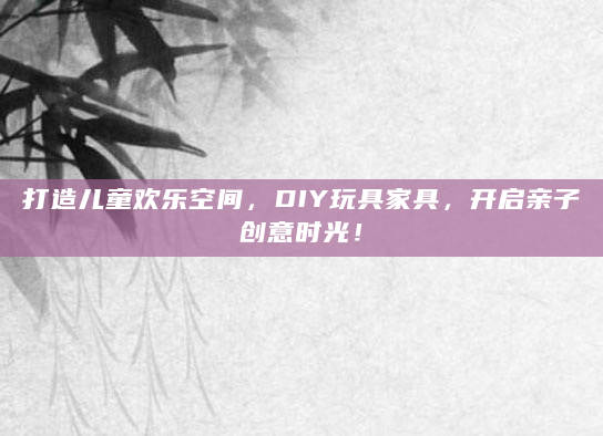 打造儿童欢乐空间，DIY玩具家具，开启亲子创意时光！