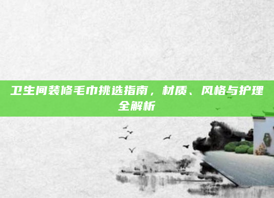 卫生间装修毛巾挑选指南，材质、风格与护理全解析