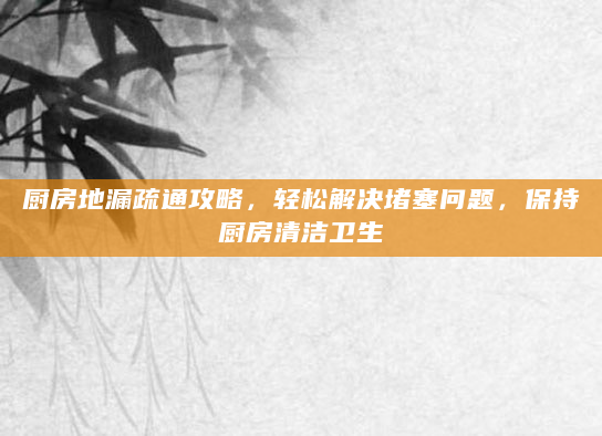 厨房地漏疏通攻略，轻松解决堵塞问题，保持厨房清洁卫生