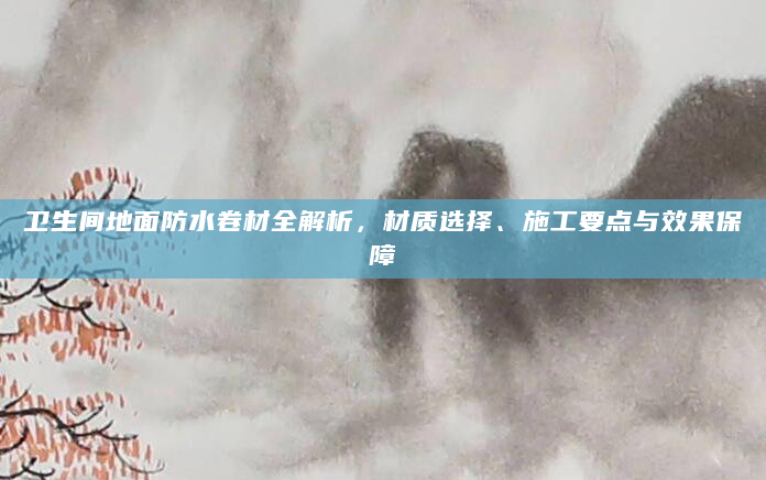 卫生间地面防水卷材全解析，材质选择、施工要点与效果保障