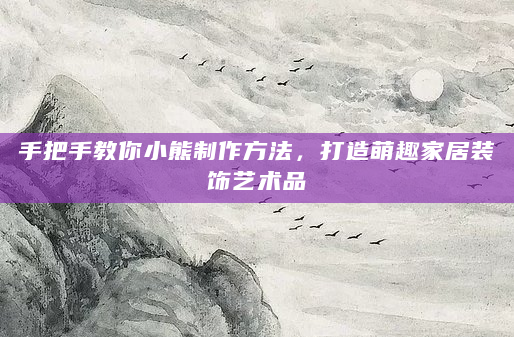 手把手教你小熊制作方法，打造萌趣家居装饰艺术品