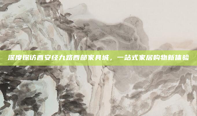 深度探访西安经九路西部家具城，一站式家居购物新体验