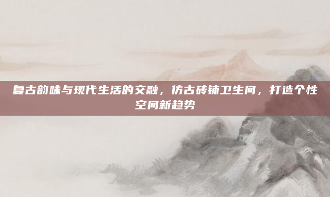 复古韵味与现代生活的交融，仿古砖铺卫生间，打造个性空间新趋势