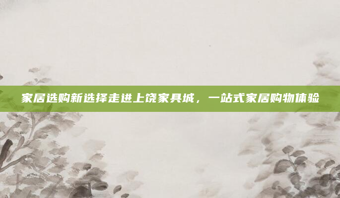 家居选购新选择走进上饶家具城，一站式家居购物体验
