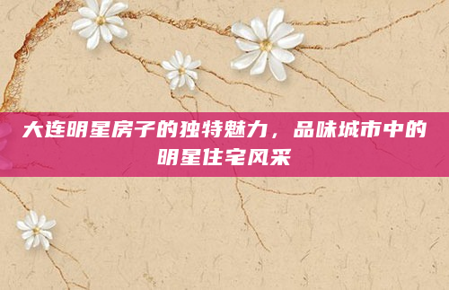大连明星房子的独特魅力，品味城市中的明星住宅风采