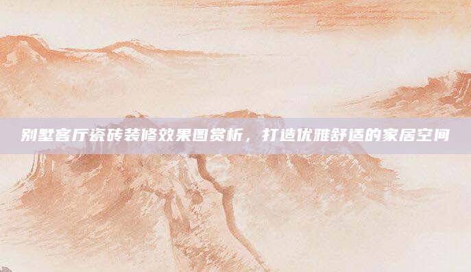 别墅客厅瓷砖装修效果图赏析，打造优雅舒适的家居空间