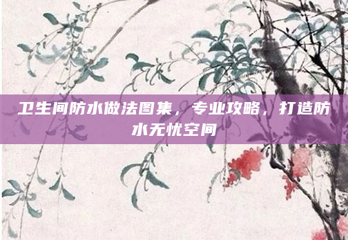 卫生间防水做法图集，专业攻略，打造防水无忧空间