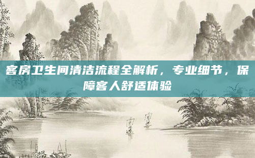 客房卫生间清洁流程全解析，专业细节，保障客人舒适体验