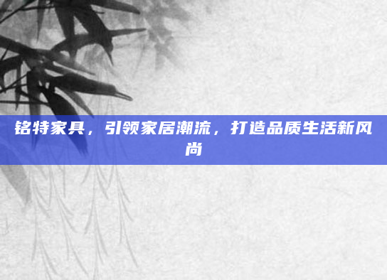 铭特家具，引领家居潮流，打造品质生活新风尚