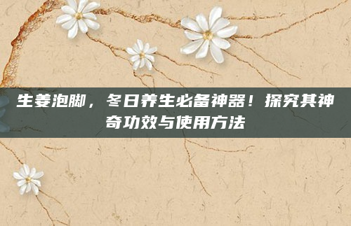 生姜泡脚，冬日养生必备神器！探究其神奇功效与使用方法