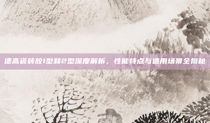 德高瓷砖胶1型和2型深度解析，性能特点与适用场景全揭秘