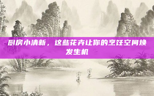 厨房小清新，这些花卉让你的烹饪空间焕发生机