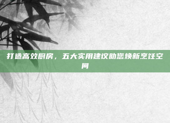 打造高效厨房，五大实用建议助您焕新烹饪空间