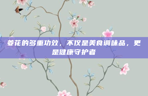 姜花的多重功效，不仅是美食调味品，更是健康守护者