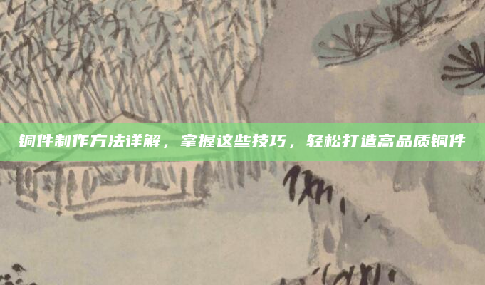 铜件制作方法详解，掌握这些技巧，轻松打造高品质铜件