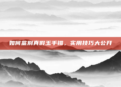 如何鉴别真假玉手镯，实用技巧大公开