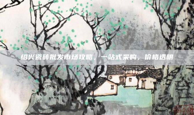 绍兴瓷砖批发市场攻略，一站式采购，价格透明