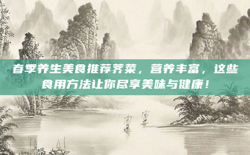 春季养生美食推荐荠菜，营养丰富，这些食用方法让你尽享美味与健康！