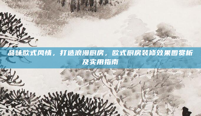 品味欧式风情，打造浪漫厨房，欧式厨房装修效果图赏析及实用指南