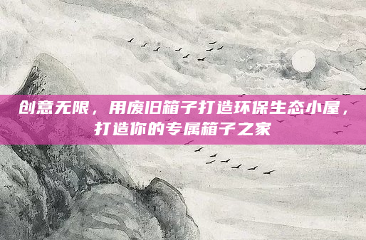 创意无限，用废旧箱子打造环保生态小屋，打造你的专属箱子之家