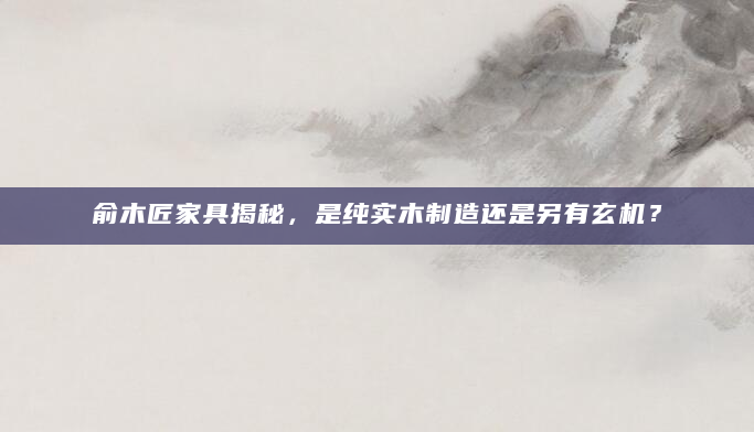 俞木匠家具揭秘，是纯实木制造还是另有玄机？