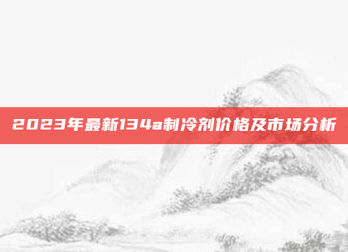 2023年最新134a制冷剂价格及市场分析