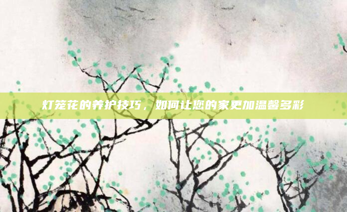 灯笼花的养护技巧，如何让您的家更加温馨多彩