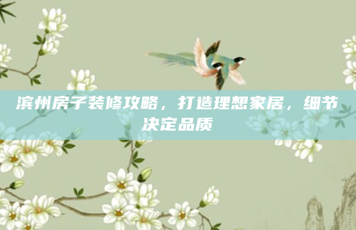 滨州房子装修攻略，打造理想家居，细节决定品质