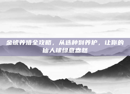 金琥养殖全攻略，从选种到养护，让你的仙人球绿意盎然