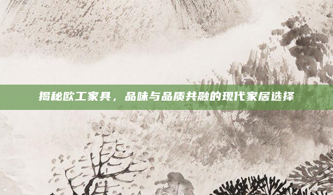 揭秘欧工家具，品味与品质共融的现代家居选择