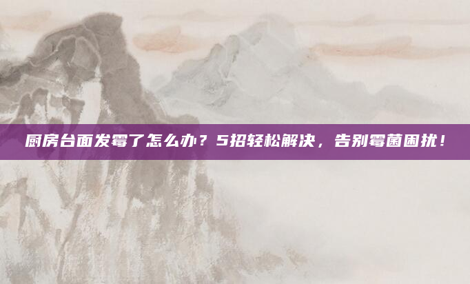 厨房台面发霉了怎么办？5招轻松解决，告别霉菌困扰！