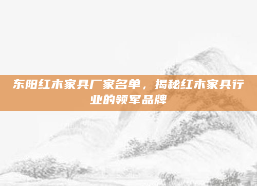 东阳红木家具厂家名单，揭秘红木家具行业的领军品牌