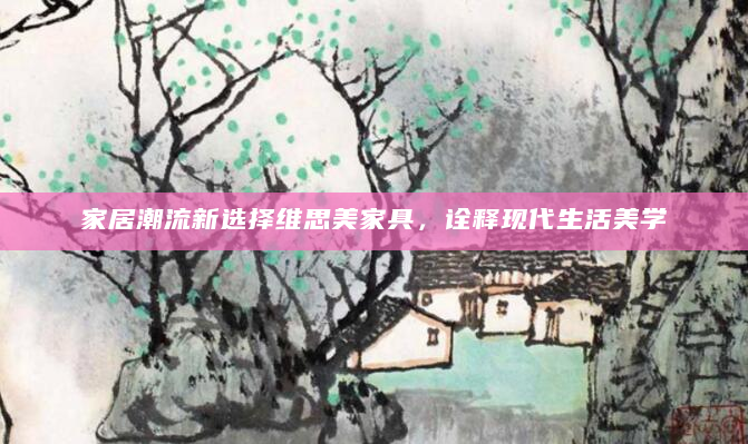家居潮流新选择维思美家具，诠释现代生活美学