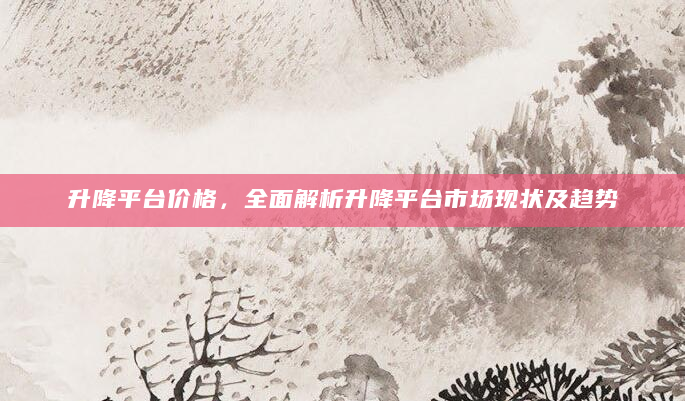 升降平台价格，全面解析升降平台市场现状及趋势