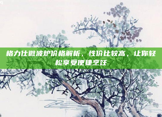 格力仕微波炉价格解析，性价比较高，让你轻松享受便捷烹饪