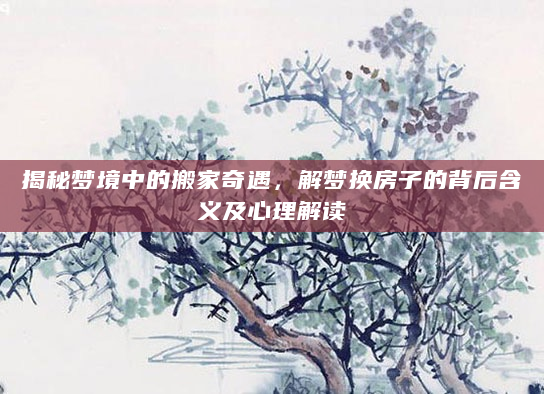 揭秘梦境中的搬家奇遇，解梦换房子的背后含义及心理解读