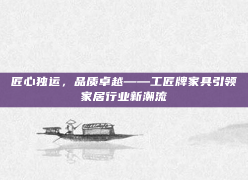 匠心独运，品质卓越——工匠牌家具引领家居行业新潮流
