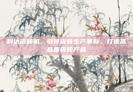 科达瓷砖机，引领瓷砖生产革新，打造高品质瓷砖产品