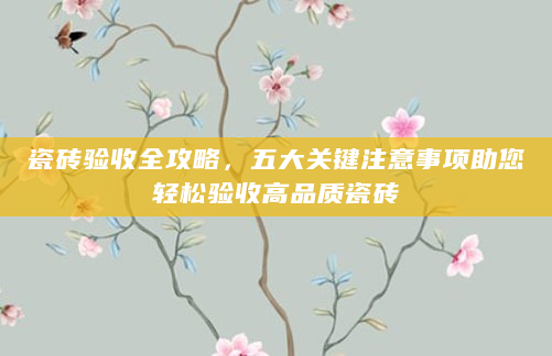瓷砖验收全攻略，五大关键注意事项助您轻松验收高品质瓷砖