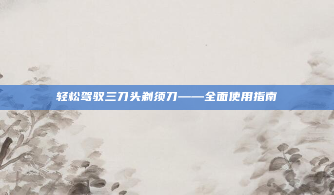 轻松驾驭三刀头剃须刀——全面使用指南