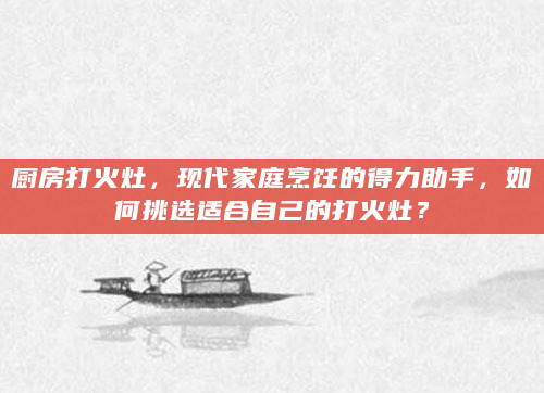厨房打火灶，现代家庭烹饪的得力助手，如何挑选适合自己的打火灶？