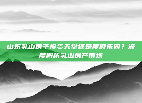 山东乳山房子投资天堂还是度假乐园？深度解析乳山房产市场