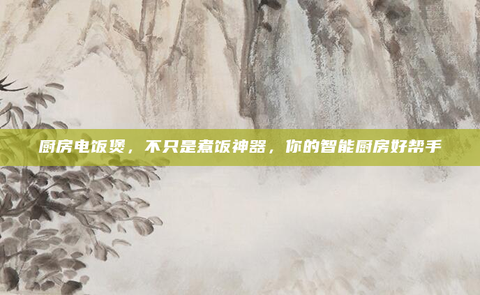 厨房电饭煲，不只是煮饭神器，你的智能厨房好帮手