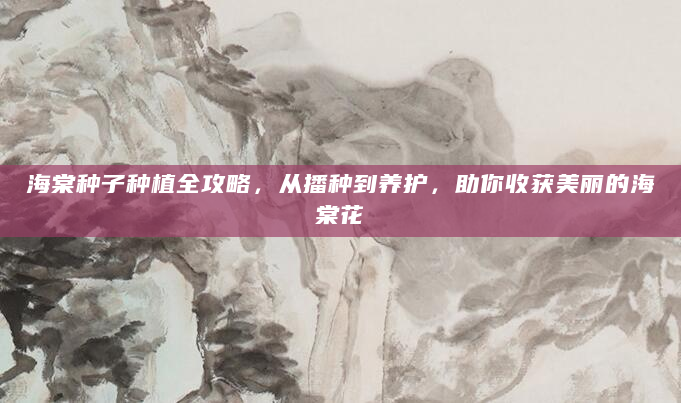 海棠种子种植全攻略，从播种到养护，助你收获美丽的海棠花