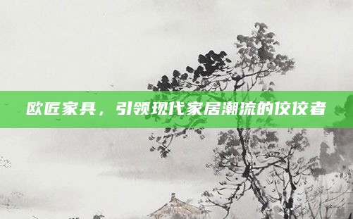 欧匠家具，引领现代家居潮流的佼佼者