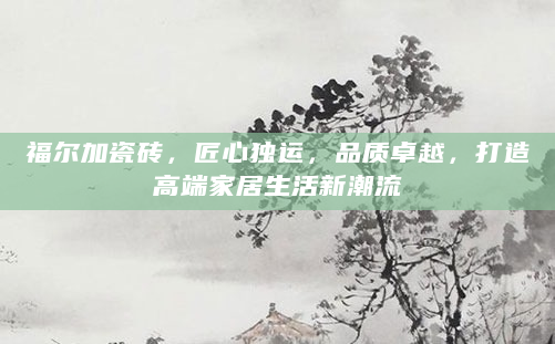 福尔加瓷砖，匠心独运，品质卓越，打造高端家居生活新潮流