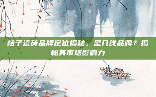 桔子瓷砖品牌定位揭秘，是几线品牌？揭秘其市场影响力