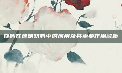 灰钙在建筑材料中的应用及其重要作用解析